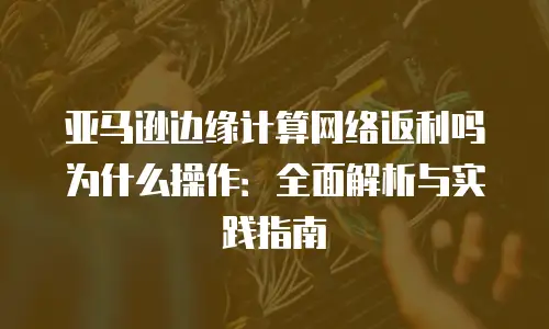 亚马逊边缘计算网络返利吗为什么操作：全面解析与实践指南