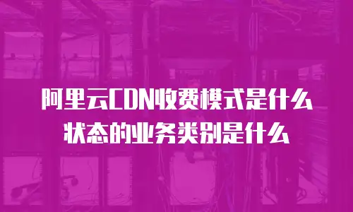 阿里云CDN收费模式是什么状态的业务类别是什么