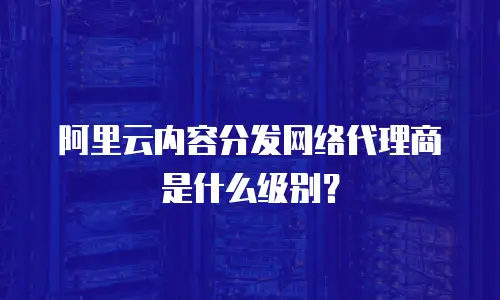 阿里云内容分发网络代理商是什么级别？