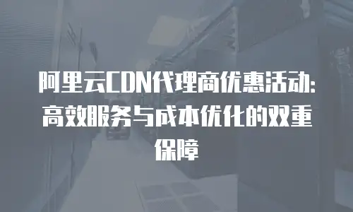 阿里云CDN代理商优惠活动：高效服务与成本优化的双重保障