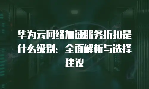 华为云网络加速服务折扣是什么级别：全面解析与选择建议