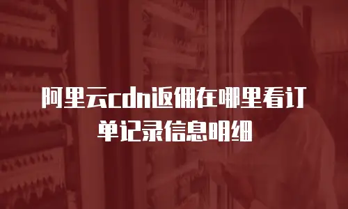 阿里云cdn返佣在哪里看订单记录信息明细