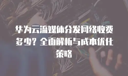 华为云流媒体分发网络收费多少？全面解析与成本优化策略