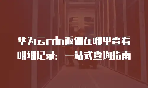 华为云cdn返佣在哪里查看明细记录：一站式查询指南