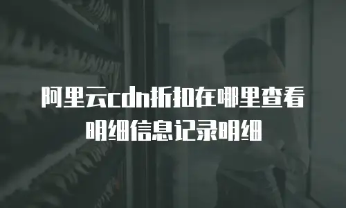 阿里云cdn折扣在哪里查看明细信息记录明细