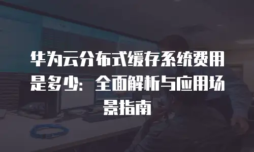华为云分布式缓存系统费用是多少：全面解析与应用场景指南