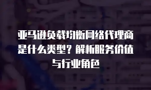亚马逊负载均衡网络代理商是什么类型？解析服务价值与行业角色