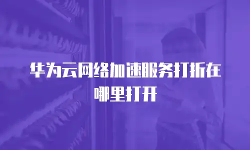 华为云网络加速服务打折在哪里打开