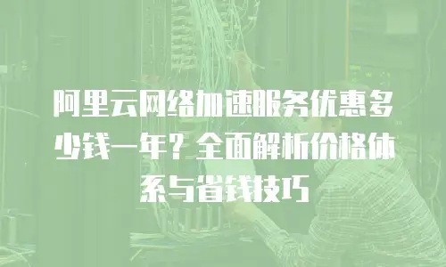 阿里云网络加速服务优惠多少钱一年？全面解析价格体系与省钱技巧