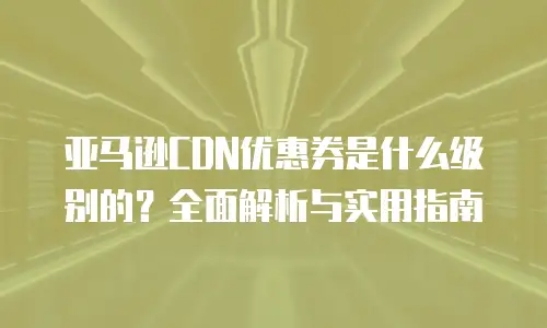 亚马逊CDN优惠券是什么级别的？全面解析与实用指南
