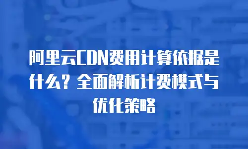 阿里云CDN费用计算依据是什么？全面解析计费模式与优化策略