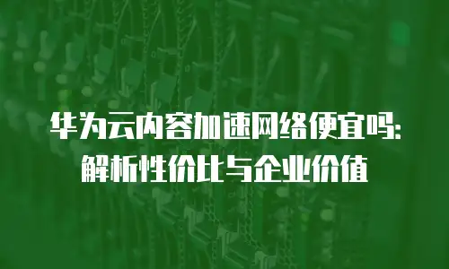 华为云内容加速网络便宜吗：解析性价比与企业价值