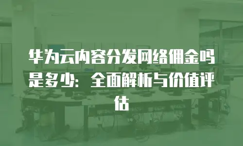 华为云内容分发网络佣金吗是多少：全面解析与价值评估
