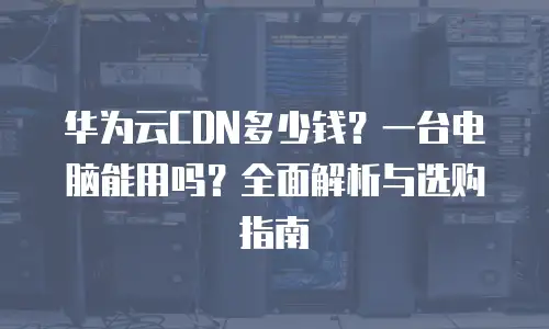华为云CDN多少钱？一台电脑能用吗？全面解析与选购指南