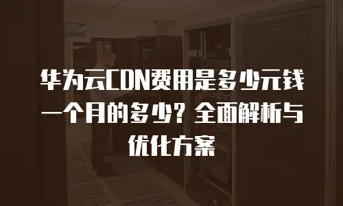 华为云CDN费用是多少元钱一个月的多少？全面解析与优化方案