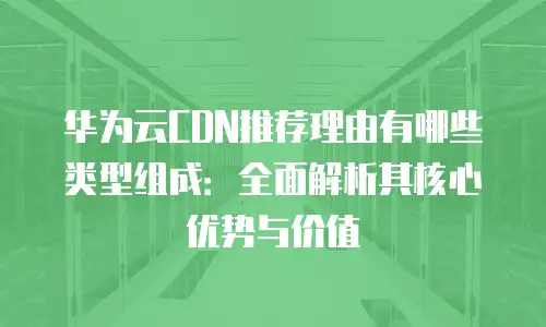 华为云CDN推荐理由有哪些类型组成：全面解析其核心优势与价值