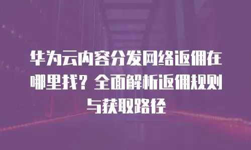 华为云内容分发网络返佣在哪里找？全面解析返佣规则与获取路径