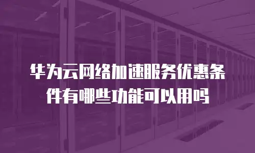 华为云网络加速服务优惠条件有哪些功能可以用吗