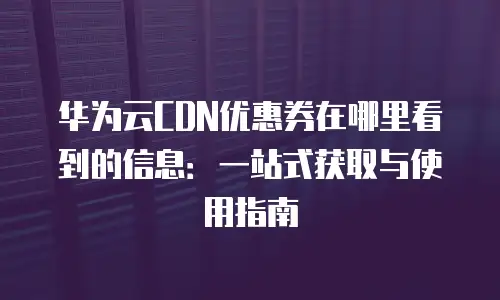 华为云CDN优惠券在哪里看到的信息：一站式获取与使用指南