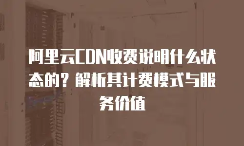 阿里云CDN收费说明什么状态的？解析其计费模式与服务价值