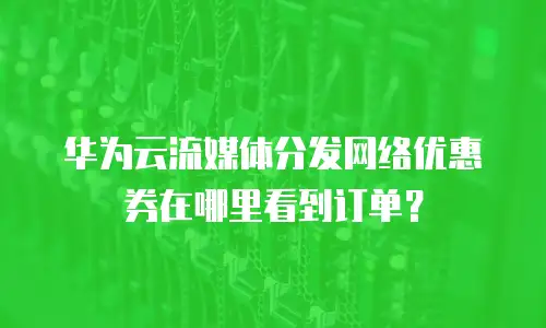华为云流媒体分发网络优惠券在哪里看到订单？