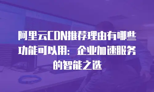 阿里云CDN推荐理由有哪些功能可以用：企业加速服务的智能之选