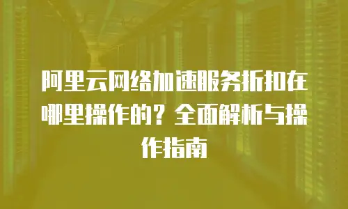 阿里云网络加速服务折扣在哪里操作的？全面解析与操作指南