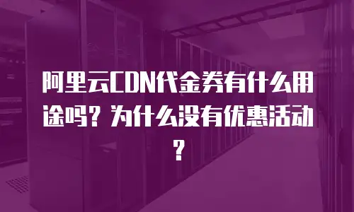 阿里云CDN代金券有什么用途吗？为什么没有优惠活动？