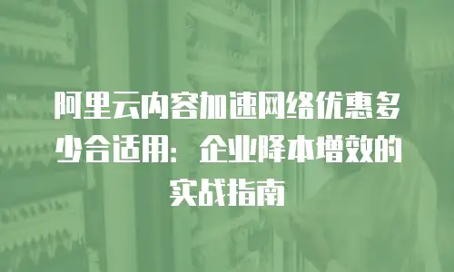 阿里云内容加速网络优惠多少合适用：企业降本增效的实战指南