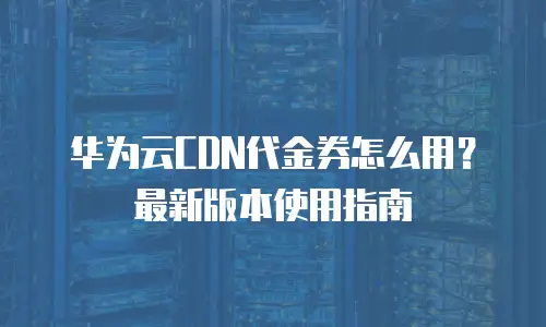 华为云CDN代金券怎么用？最新版本使用指南