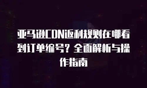 亚马逊CDN返利规则在哪看到订单编号？全面解析与操作指南