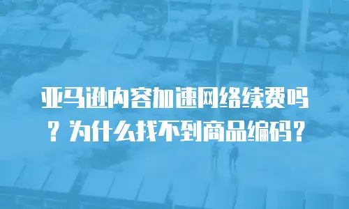亚马逊内容加速网络续费吗？为什么找不到商品编码？