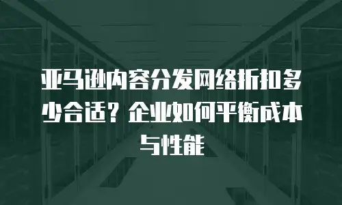 亚马逊内容分发网络折扣多少合适？企业如何平衡成本与性能