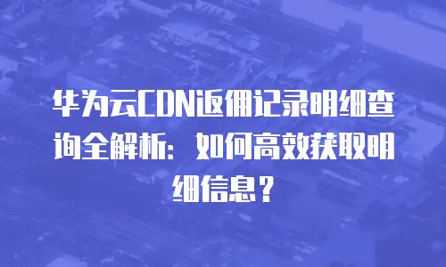 华为云CDN返佣记录明细查询全解析：如何高效获取明细信息？