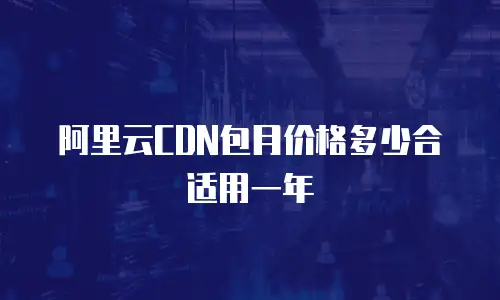 阿里云CDN包月价格多少合适用一年