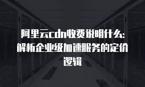阿里云cdn收费说明什么：解析企业级加速服务的定价逻辑