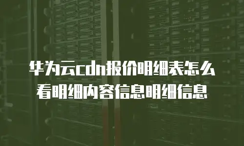 华为云cdn报价明细表怎么看明细内容信息明细信息