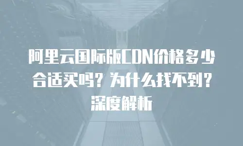 阿里云国际版CDN价格多少合适买吗？为什么找不到？深度解析