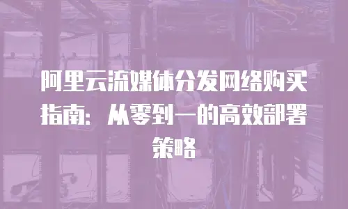 阿里云流媒体分发网络购买指南：从零到一的高效部署策略