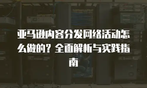 亚马逊内容分发网络活动怎么做的？全面解析与实践指南
