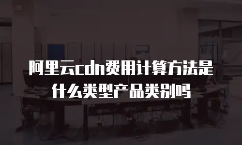阿里云cdn费用计算方法是什么类型产品类别吗