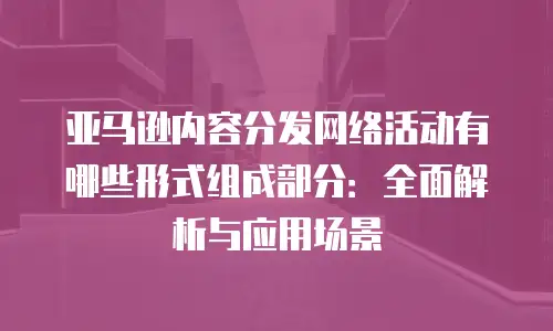 亚马逊内容分发网络活动有哪些形式组成部分：全面解析与应用场景