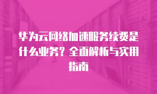 华为云网络加速服务续费是什么业务？全面解析与实用指南