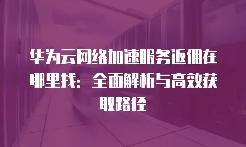 华为云网络加速服务返佣在哪里找：全面解析与高效获取路径