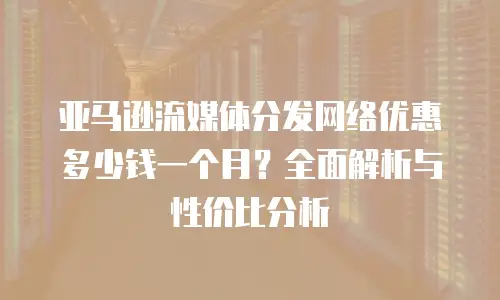 亚马逊流媒体分发网络优惠多少钱一个月？全面解析与性价比分析