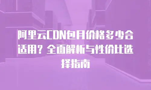 阿里云CDN包月价格多少合适用？全面解析与性价比选择指南