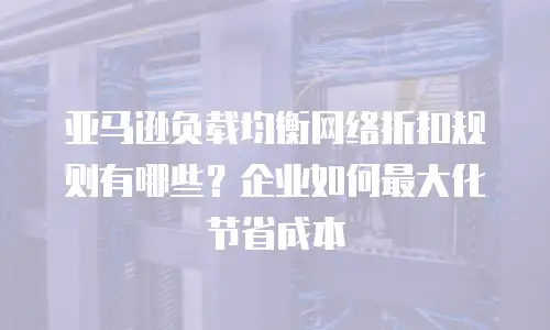 亚马逊负载均衡网络折扣规则有哪些？企业如何最大化节省成本