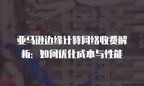 亚马逊边缘计算网络收费解析：如何优化成本与性能