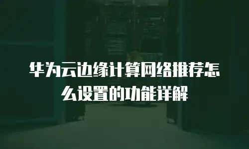 华为云边缘计算网络推荐怎么设置的功能详解