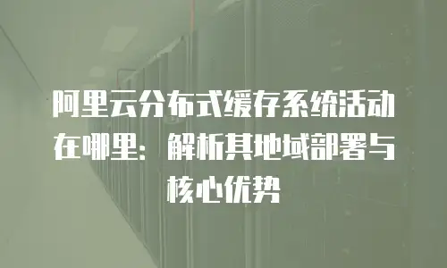 阿里云分布式缓存系统活动在哪里：解析其地域部署与核心优势
